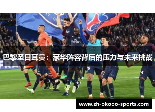 巴黎圣日耳曼:豪华阵容背后的压力与未来挑战 巴黎圣日耳曼:豪华阵容背后的压力与未来挑战
