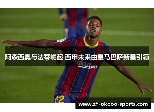 阿森西奥与法蒂崛起 西甲未来由皇马巴萨新星引领 阿森西奥与法蒂崛起 西甲未来由皇马巴萨新星引领