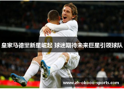 皇家马德里新星崛起 球迷期待未来巨星引领球队 皇家马德里新星崛起 球迷期待未来巨星引领球队