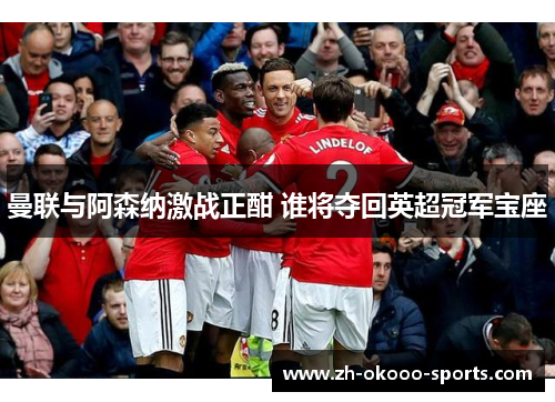 曼联与阿森纳激战正酣 谁将夺回英超冠军宝座