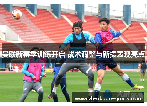 曼联新赛季训练开启 战术调整与新援表现亮点 曼联新赛季训练开启 战术调整与新援表现亮点