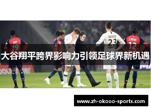 大谷翔平跨界影响力引领足球界新机遇 大谷翔平跨界影响力引领足球界新机遇